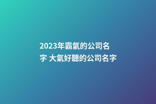2023年霸氣的公司名字 大氣好聽的公司名字